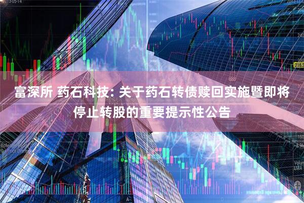 富深所 药石科技: 关于药石转债赎回实施暨即将停止转股的重要提示性公告