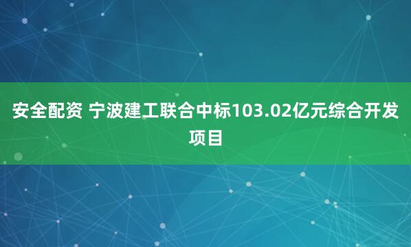 安全配资 宁波建工联合中标103.02亿元综合开发项目