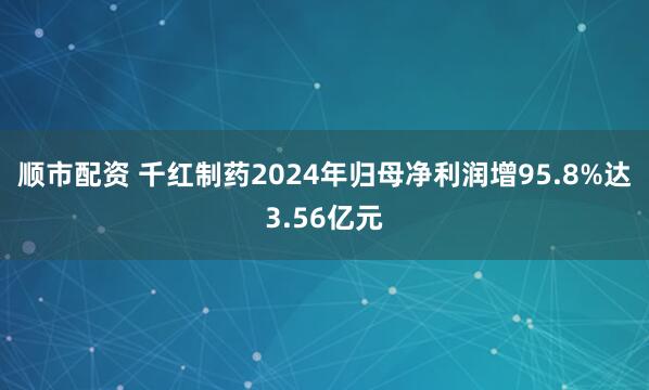 顺市配资 千红制药2024年归母净利润增95.8%达3.56亿元
