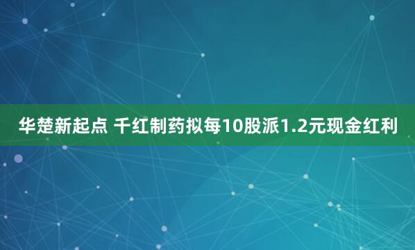 华楚新起点 千红制药拟每10股派1.2元现金红利