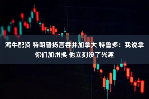 鸿牛配资 特朗普扬言吞并加拿大 特鲁多：我说拿你们加州换 他立刻没了兴趣