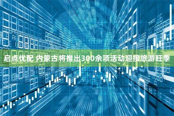 启点优配 内蒙古将推出300余项活动迎接旅游旺季