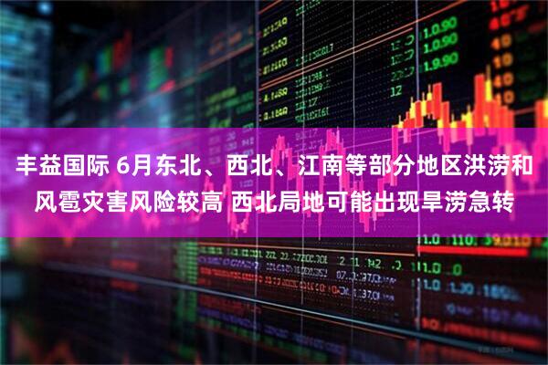 丰益国际 6月东北、西北、江南等部分地区洪涝和风雹灾害风险较高 西北局地可能出现旱涝急转