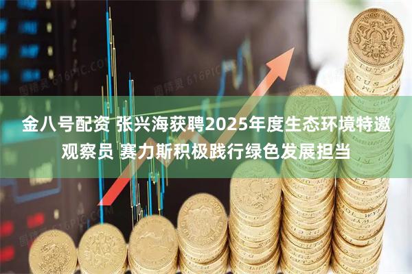 金八号配资 张兴海获聘2025年度生态环境特邀观察员 赛力斯积极践行绿色发展担当