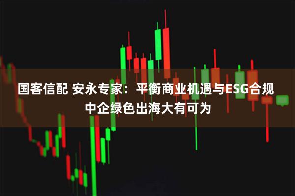 国客信配 安永专家：平衡商业机遇与ESG合规 中企绿色出海大有可为
