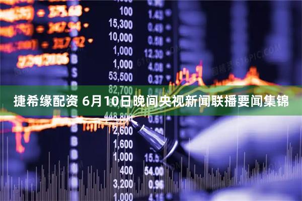捷希缘配资 6月10日晚间央视新闻联播要闻集锦