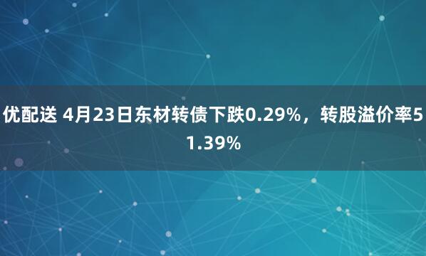 优配送 4月23日东材转债下跌0.29%，转股溢价率51.39%