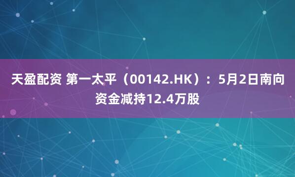 天盈配资 第一太平（00142.HK）：5月2日南向资金减持12.4万股