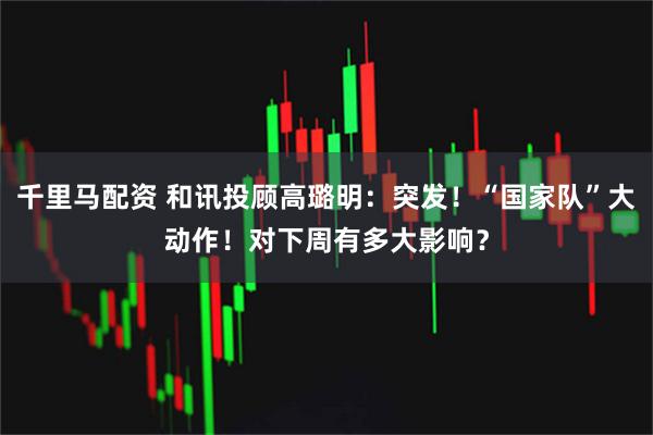 千里马配资 和讯投顾高璐明：突发！“国家队”大动作！对下周有多大影响？