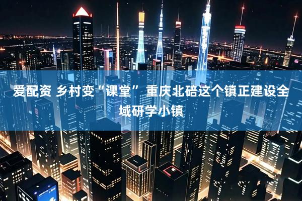 爱配资 乡村变“课堂” 重庆北碚这个镇正建设全域研学小镇