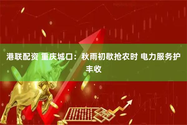 港联配资 重庆城口：秋雨初歇抢农时 电力服务护丰收
