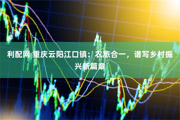 利配网 重庆云阳江口镇：农旅合一，谱写乡村振兴新篇章