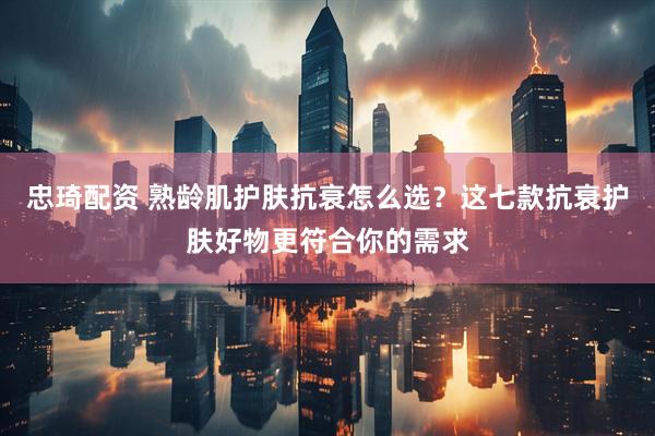 忠琦配资 熟龄肌护肤抗衰怎么选？这七款抗衰护肤好物更符合你的需求
