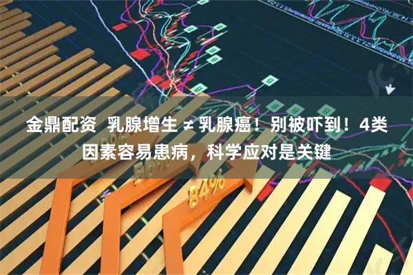 金鼎配资  乳腺增生 ≠ 乳腺癌！别被吓到！4类因素容易患病，科学应对是关键