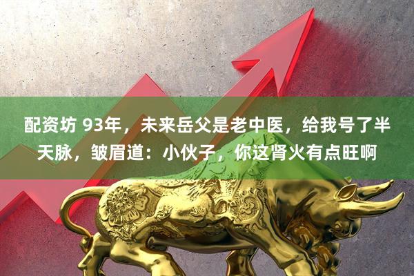 配资坊 93年，未来岳父是老中医，给我号了半天脉，皱眉道：小伙子，你这肾火有点旺啊