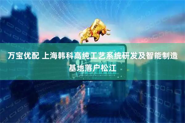 万宝优配 上海韩科高纯工艺系统研发及智能制造基地落户松江