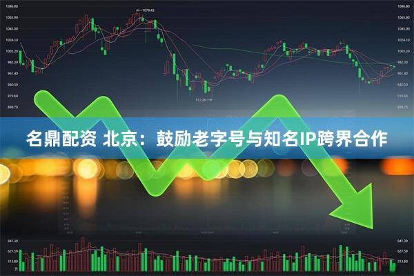 名鼎配资 北京：鼓励老字号与知名IP跨界合作