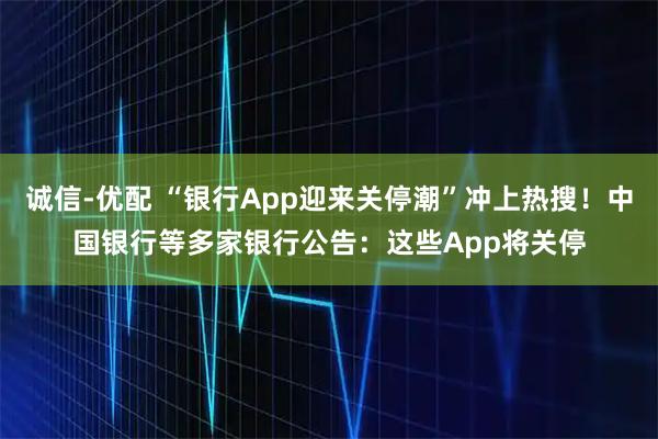 诚信-优配 “银行App迎来关停潮”冲上热搜！中国银行等多家银行公告：这些App将关停