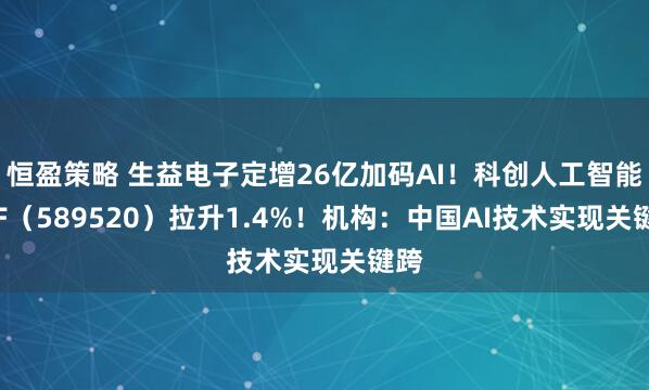 恒盈策略 生益电子定增26亿加码AI!科创人工智能ETF(589520)拉升1.4%!机构:中国AI技术实现关键跨