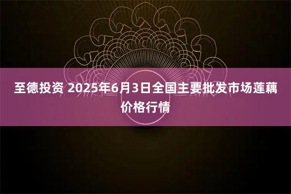 至德投资 2025年6月3日全国主要批发市场莲藕价格行情