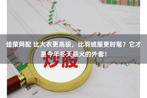 佳荣网配 比大衣更高级,比羽绒服更时髦?它才是今年冬天最火的外套!