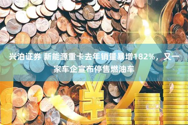 兴泊证券 新能源重卡去年销量暴增182%，又一家车企宣布停售燃油车