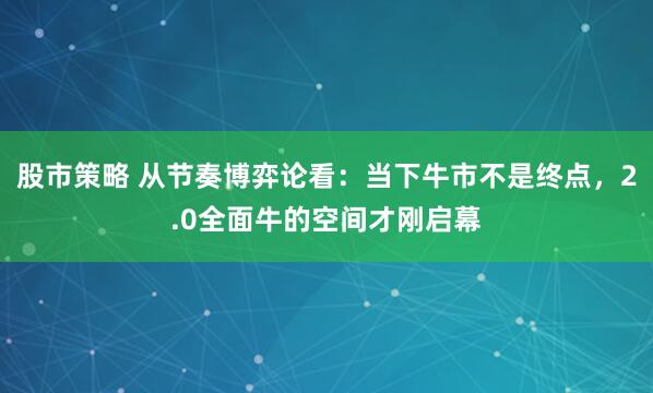 股市策略 从节奏博弈论看：当下牛市不是终点，2.0全面牛的空间才刚启幕
