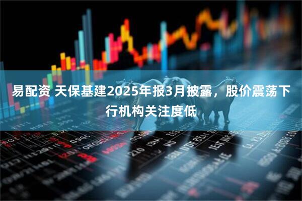 易配资 天保基建2025年报3月披露，股价震荡下行机构关注度低