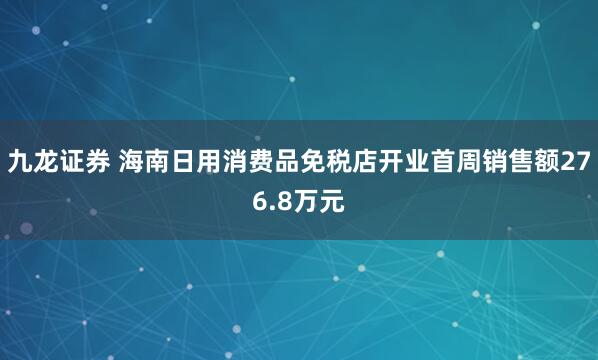 九龙证券 海南日用消费品免税店开业首周销售额276.8万元