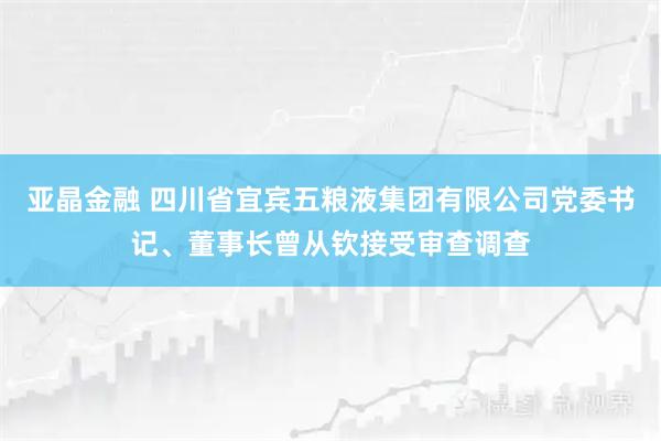 亚晶金融 四川省宜宾五粮液集团有限公司党委书记、董事长曾从钦接受审查调查