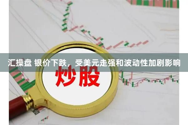 汇操盘 银价下跌,受美元走强和波动性加剧影响