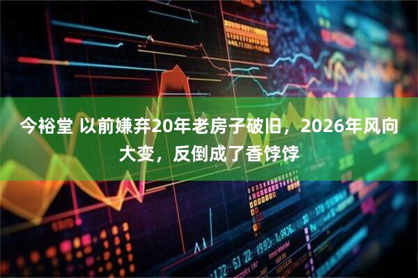 今裕堂 以前嫌弃20年老房子破旧，2026年风向大变，反倒成了香饽饽