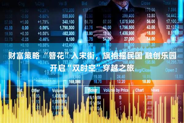 财富策略 “簪花”入宋街，旗袍摇民国 融创乐园开启“双时空”穿越之旅