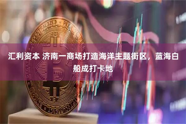 汇利资本 济南一商场打造海洋主题街区，蓝海白船成打卡地