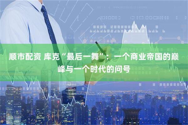 顺市配资 库克“最后一舞”：一个商业帝国的巅峰与一个时代的问号