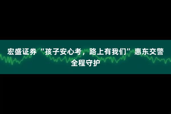 宏盛证券 “孩子安心考，路上有我们” 惠东交警全程守护